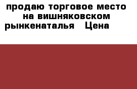 продаю торговое место на вишняковском рынкенаталья › Цена ­ 400 000 - Краснодарский край Бизнес » Продажа готового бизнеса   